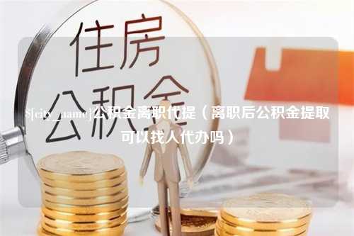 广安公积金离职代提（离职后公积金提取可以找人代办吗）