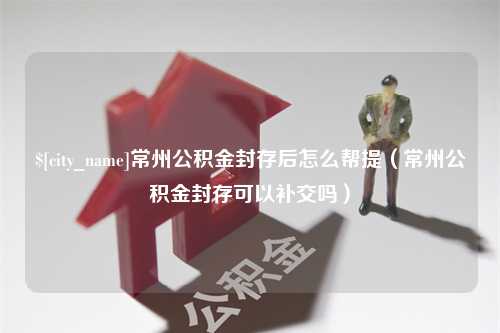 广安常州公积金封存后怎么帮提（常州公积金封存可以补交吗）