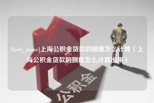 广安上海公积金贷款的额度怎么计算（上海公积金贷款的额度怎么计算出来）